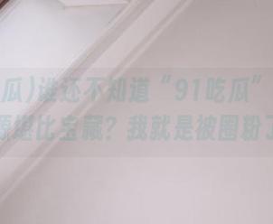 谁还不知道“91吃瓜”的网址资源堪比宝藏？我就是被圈粉了！