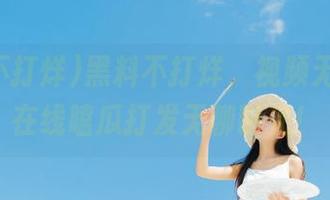 黑料不打烊，视频无间隙，在线嗑瓜打发无聊时光！