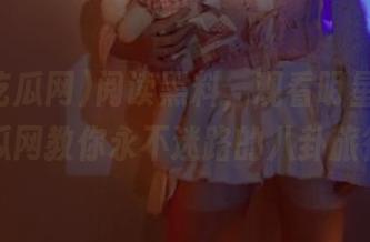 阅读黑料，观看明星，黑料吃瓜网教你永不迷路的八卦旅行！