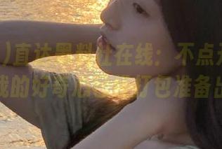直达黑料社在线：不点开绝对会后悔，我的好奇心已经打包准备出发了！